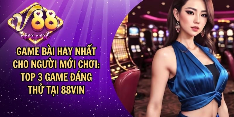 Game bài hay nhất cho người mới chơi: Top 3 game đáng chơi tại 88VIN